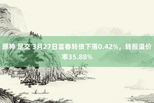 原神 足交 3月27日富春转债下落0.42%，转股溢价率35.88%