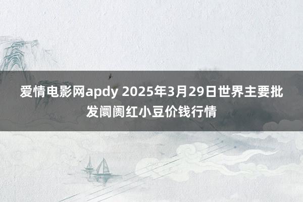 爱情电影网apdy 2025年3月29日世界主要批发阛阓红小豆价钱行情