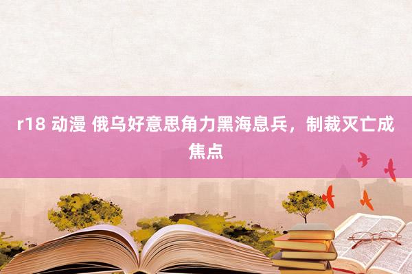 r18 动漫 俄乌好意思角力黑海息兵，制裁灭亡成焦点