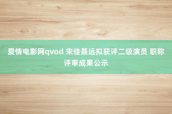 爱情电影网qvod 宋佳聂远拟获评二级演员 职称评审成果公示