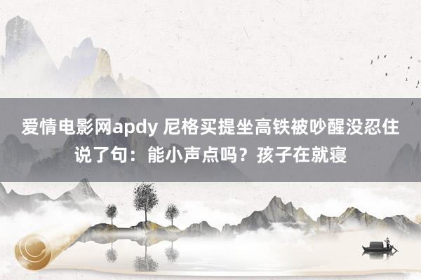 爱情电影网apdy 尼格买提坐高铁被吵醒没忍住说了句：能小声点吗？孩子在就寝