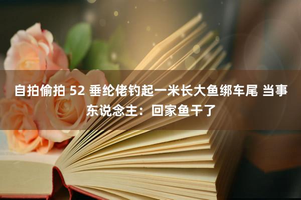 自拍偷拍 52 垂纶佬钓起一米长大鱼绑车尾 当事东说念主：回家鱼干了