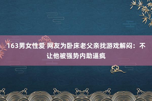 163男女性爱 网友为卧床老父亲找游戏解闷：不让他被强势内助逼疯