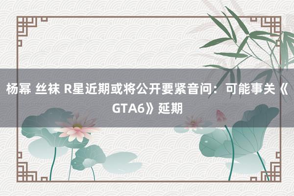 杨幂 丝袜 R星近期或将公开要紧音问：可能事关《GTA6》延期