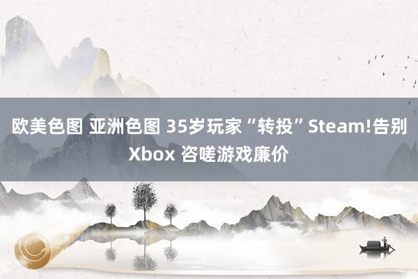 欧美色图 亚洲色图 35岁玩家“转投”Steam!告别Xbox 咨嗟游戏廉价