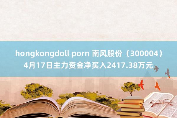 hongkongdoll porn 南风股份（300004）4月17日主力资金净买入2417.38万元