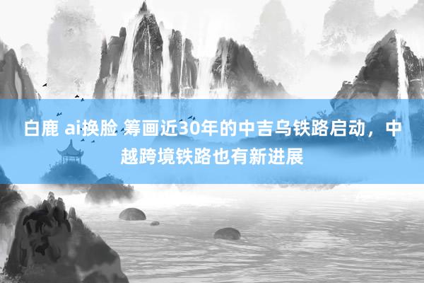 白鹿 ai换脸 筹画近30年的中吉乌铁路启动，中越跨境铁路也有新进展