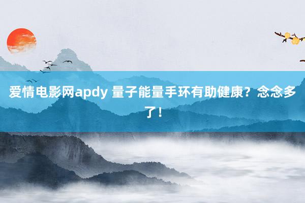 爱情电影网apdy 量子能量手环有助健康？念念多了！