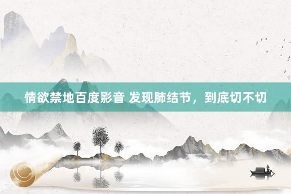 情欲禁地百度影音 发现肺结节，到底切不切