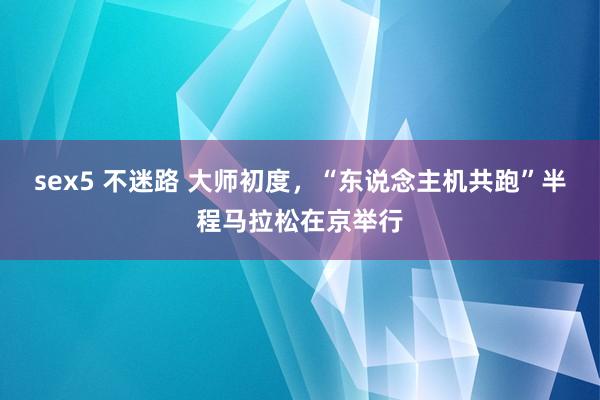 sex5 不迷路 大师初度，“东说念主机共跑”半程马拉松在京举行