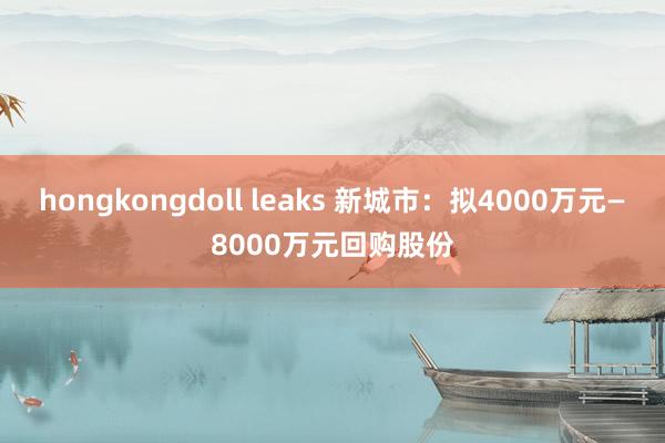 hongkongdoll leaks 新城市：拟4000万元—8000万元回购股份