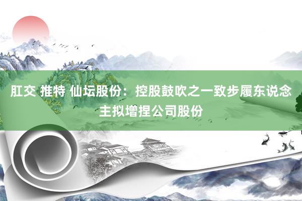 肛交 推特 仙坛股份：控股鼓吹之一致步履东说念主拟增捏公司股份