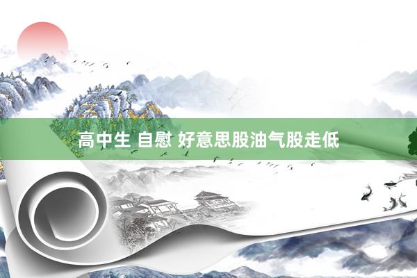 高中生 自慰 好意思股油气股走低