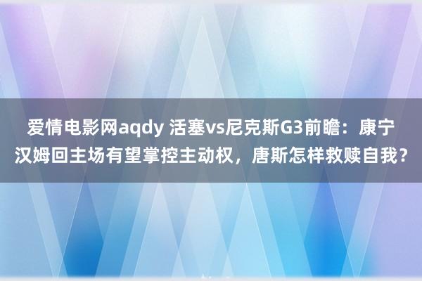 爱情电影网aqdy 活塞vs尼克斯G3前瞻：康宁汉姆回主场有望掌控主动权，唐斯怎样救赎自我？