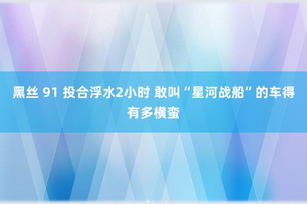 黑丝 91 投合浮水2小时 敢叫“星河战船”的车得有多横蛮