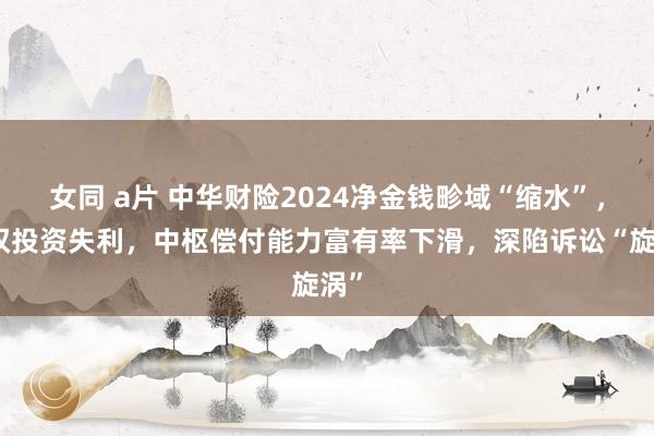 女同 a片 中华财险2024净金钱畛域“缩水”，职权投资失利，中枢偿付能力富有率下滑，深陷诉讼“旋涡”