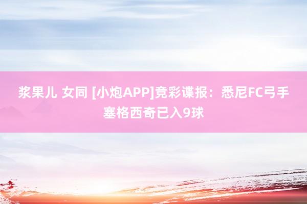浆果儿 女同 [小炮APP]竞彩谍报：悉尼FC弓手塞格西奇已入9球